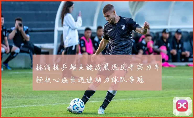 林诗栋乒超关键战展现反手实力年轻核心成长迅速助力球队争冠