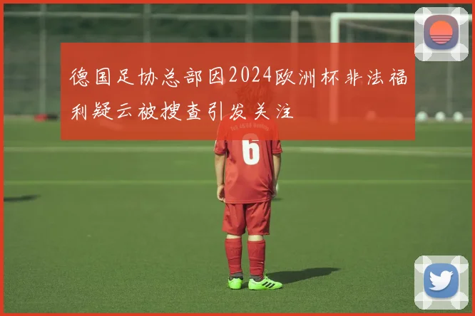 德国足协总部因2024欧洲杯非法福利疑云被搜查引发关注