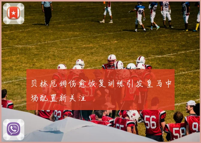 贝林厄姆伤愈恢复训练引发皇马中场配置新关注
