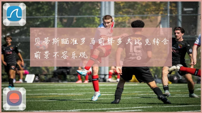贝蒂斯瞄准罗马前锋多夫比克转会前景不容乐观