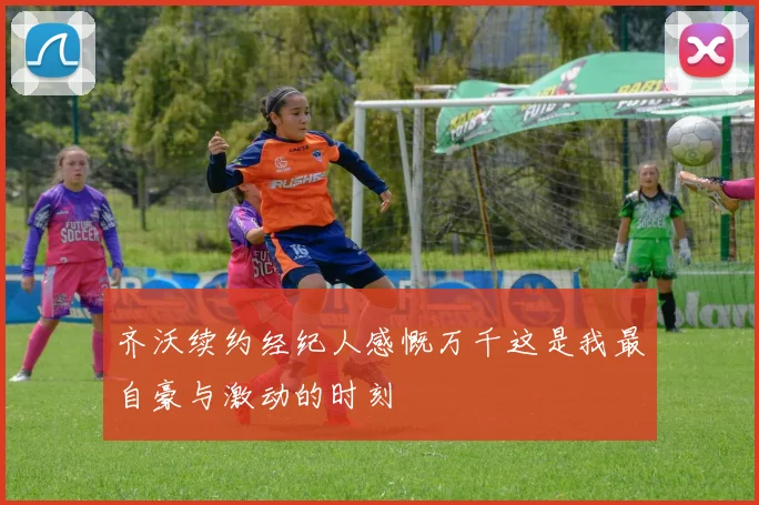 齐沃续约经纪人感慨万千这是我最自豪与激动的时刻