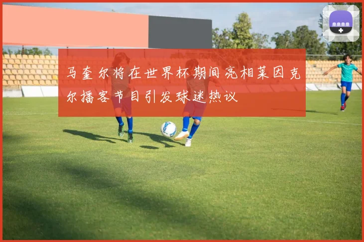 马奎尔将在世界杯期间亮相莱因克尔播客节目引发球迷热议