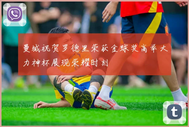 曼城祝贺罗德里荣获金球奖高举大力神杯展现荣耀时刻