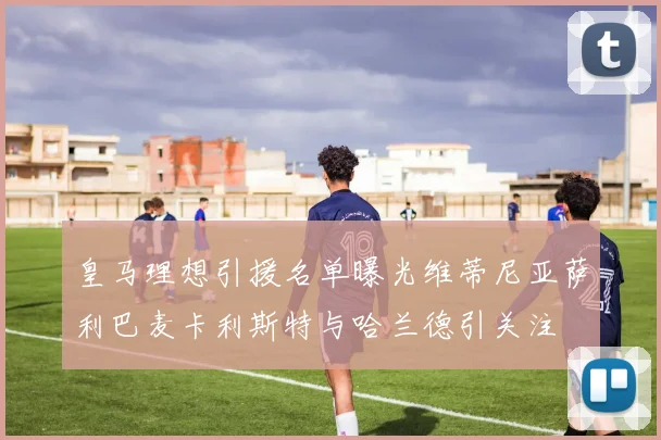 皇马理想引援名单曝光维蒂尼亚萨利巴麦卡利斯特与哈兰德引关注