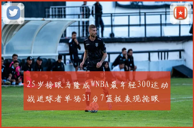 25岁榜眼马隆成WNBA最年轻300运动战进球者单场31分7篮板表现抢眼