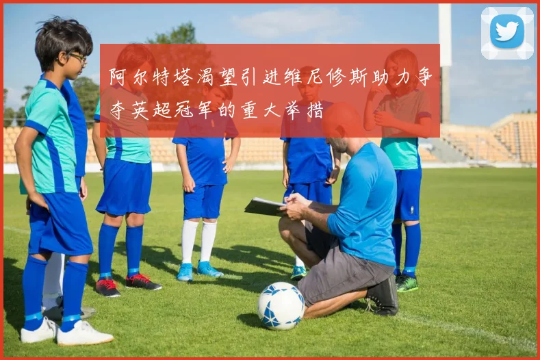 阿尔特塔渴望引进维尼修斯助力争夺英超冠军的重大举措
