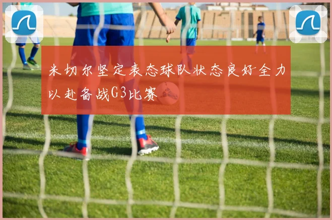 米切尔坚定表态球队状态良好全力以赴备战G3比赛