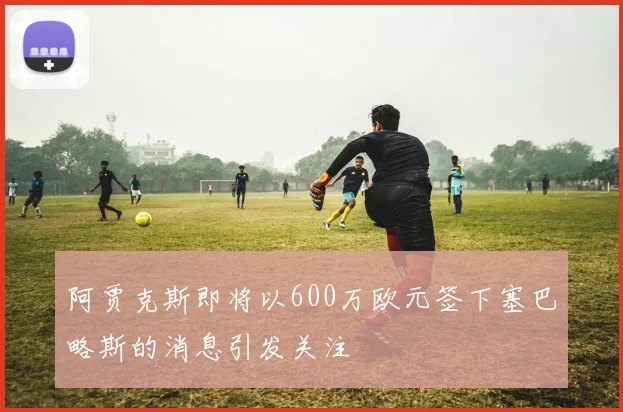阿贾克斯即将以600万欧元签下塞巴略斯的消息引发关注