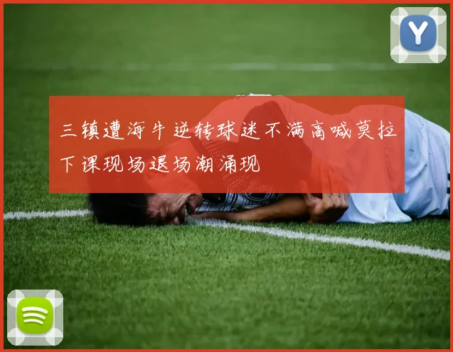 三镇遭海牛逆转球迷不满高喊莫拉下课现场退场潮涌现
