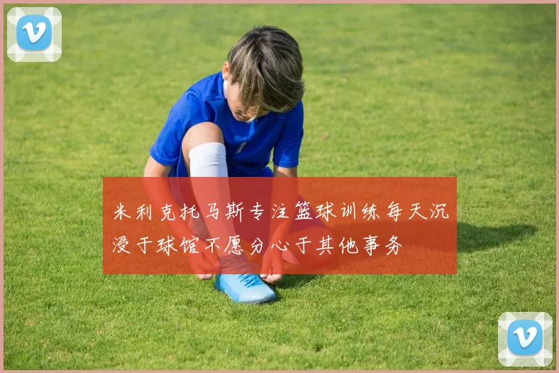 米利克托马斯专注篮球训练每天沉浸于球馆不愿分心于其他事务
