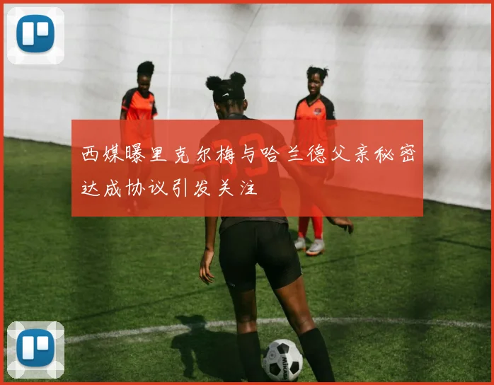西媒曝里克尔梅与哈兰德父亲秘密达成协议引发关注