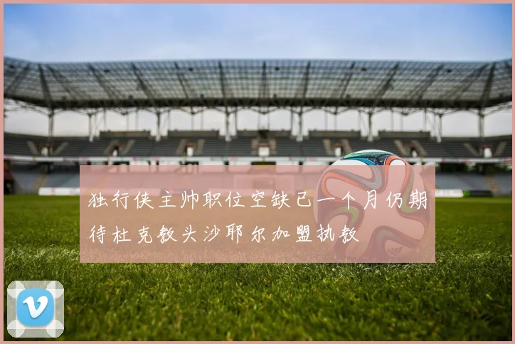 独行侠主帅职位空缺已一个月仍期待杜克教头沙耶尔加盟执教