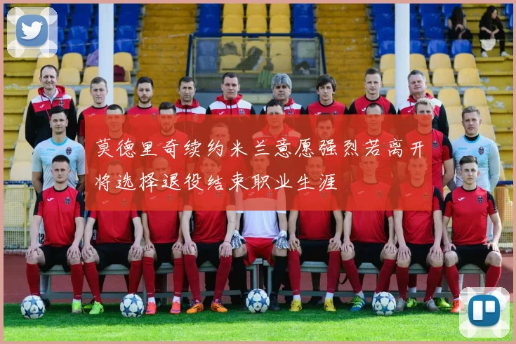 莫德里奇续约米兰意愿强烈若离开将选择退役结束职业生涯