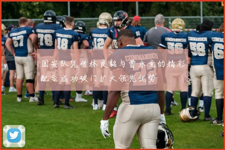 国安队凭借林良铭与曹永竞的精彩配合成功破门扩大领先优势