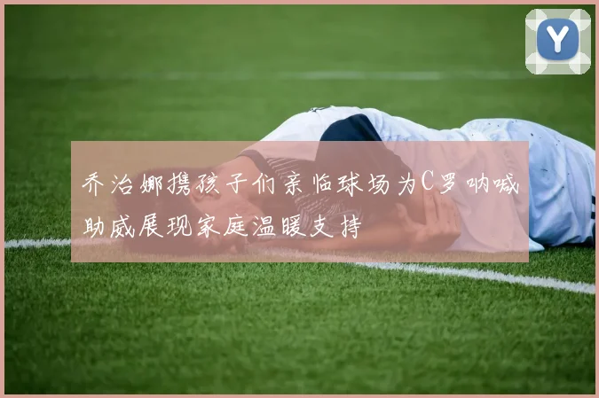 乔治娜携孩子们亲临球场为C罗呐喊助威展现家庭温暖支持