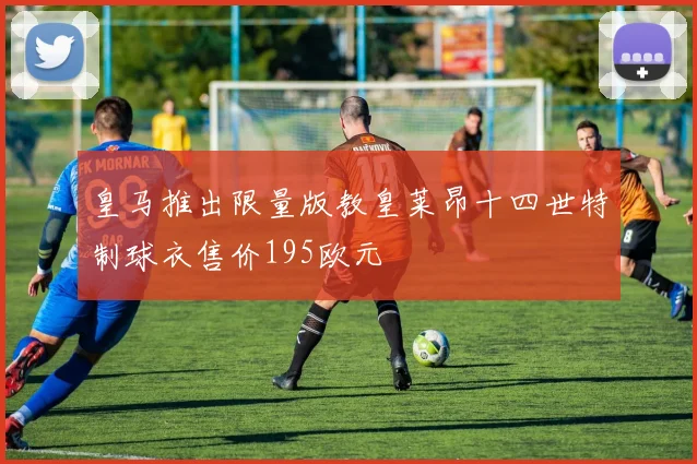 皇马推出限量版教皇莱昂十四世特制球衣售价195欧元