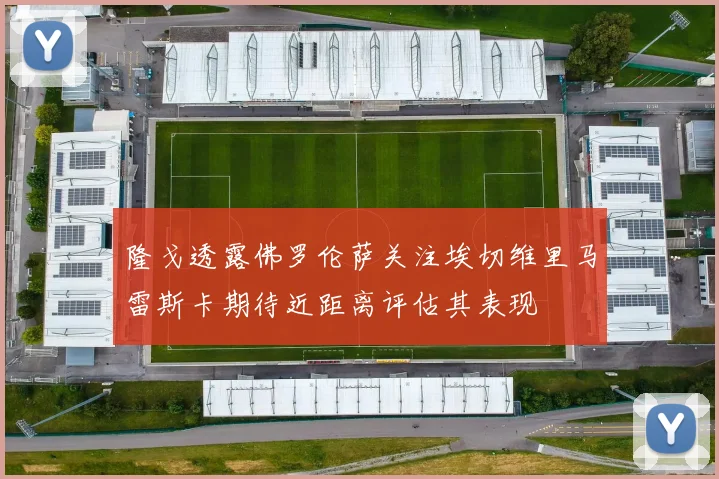 隆戈透露佛罗伦萨关注埃切维里马雷斯卡期待近距离评估其表现