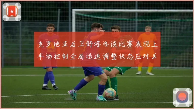 克罗地亚后卫舒塔洛谈比赛表现上半场控制全局迅速调整状态应对丢球