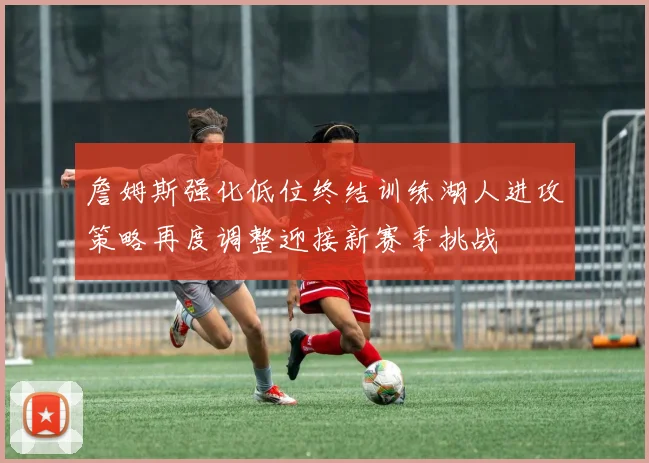 詹姆斯强化低位终结训练湖人进攻策略再度调整迎接新赛季挑战