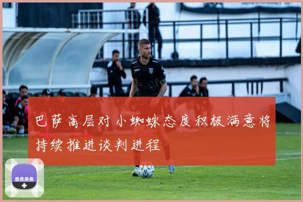 巴萨高层对小蜘蛛态度积极满意将持续推进谈判进程